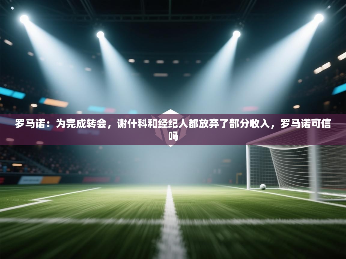 罗马诺：为完成转会，谢什科和经纪人都放弃了部分收入，罗马诺可信吗  第1张